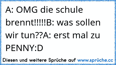 A: OMG die schule brennt!!!!!
B: was sollen wir tun??
A: erst mal zu PENNY:D