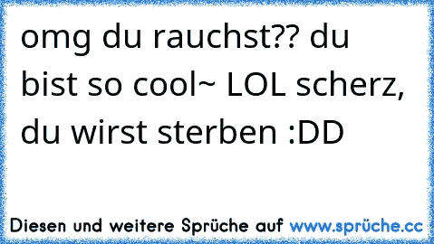 omg du rauchst?? du bist so cool~ LOL scherz, du wirst sterben :DD