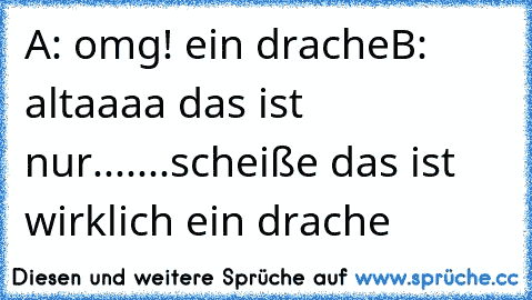 A: omg! ein drache
B: altaaaa das ist nur.......scheiße das ist wirklich ein drache