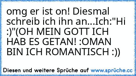 omg er ist on! Diesmal schreib ich ihn an...
Ich:"Hi :)"
(OH MEIN GOTT ICH HAB ES GETAN! :O
MAN BIN ICH ROMANTISCH :))