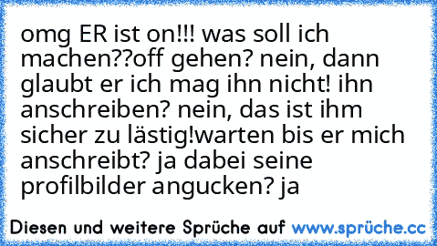 omg ER ist on!!! was soll ich machen??
off gehen? nein, dann glaubt er ich mag ihn nicht! ihn anschreiben? nein, das ist ihm sicher zu lästig!
warten bis er mich anschreibt? ja ♥
dabei seine profilbilder angucken? ja ♥
♥ ♥ ♥