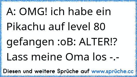 A: OMG! ich habe ein Pikachu auf level 80 gefangen :o
B: ALTER!? Lass meine Oma los -.-