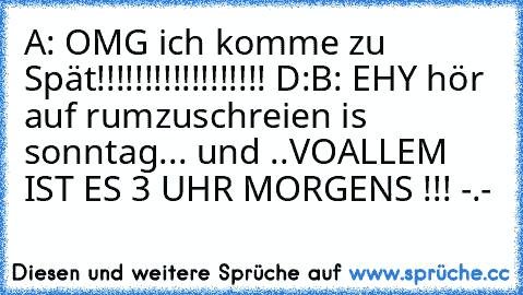 A: OMG ich komme zu Spät!!!!!!!!!!!!!!!!!! D:
B: EHY hör auf rumzuschreien is sonntag... und ..VOALLEM IST ES 3 UHR MORGENS !!! -.-