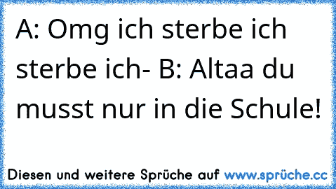 A: Omg ich sterbe ich sterbe ich- B: Altaa du musst nur in die Schule!