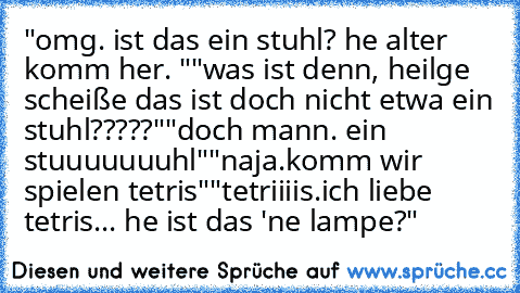 "omg. ist das ein stuhl? he alter komm her. "
"was ist denn, heilge scheiße das ist doch nicht etwa ein stuhl?????"
"doch mann. ein stuuuuuuuhl"
"naja.komm wir spielen tetris"
"tetriiiis.ich liebe tetris... he ist das 'ne lampe?"