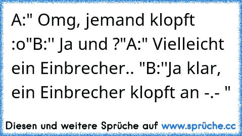 A:" Omg, jemand klopft :o"
B:'' Ja und ?"
A:" Vielleicht ein Einbrecher.. "
B:''Ja klar, ein Einbrecher klopft an -.- "