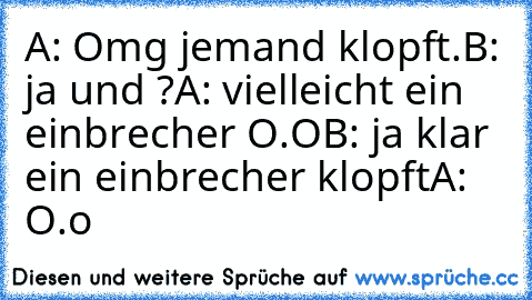 A: Omg jemand klopft.
B: ja und ?
A: vielleicht ein einbrecher O.O
B: ja klar ein einbrecher klopft
A: O.o