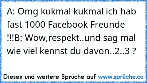 A: Omg kukmal kukmal ich hab fast 1000 Facebook Freunde !!!
B: Wow,respekt..und sag mal wie viel kennst du davon..2..3 ?