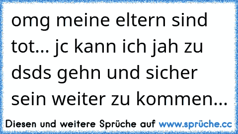 omg meine eltern sind tot... jc kann ich jah zu dsds gehn und sicher sein weiter zu kommen...