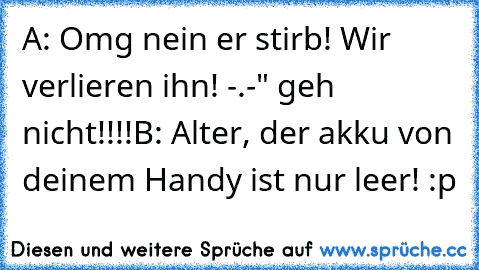 A: Omg nein er stirb! Wir verlieren ihn! -.-" geh nicht!!!!
B: Alter, der akku von deinem Handy ist nur leer! :p