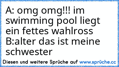 A: omg omg!!! im swimming pool liegt ein fettes wahlross 
B:alter das ist meine schwester