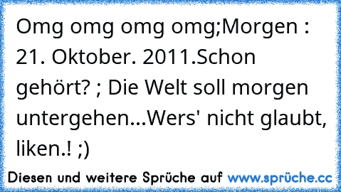 Omg omg omg omg;
Morgen : 21. Oktober. 2011.
Schon gehört? ; Die Welt soll morgen untergehen...
Wers' nicht glaubt, liken.! ;)