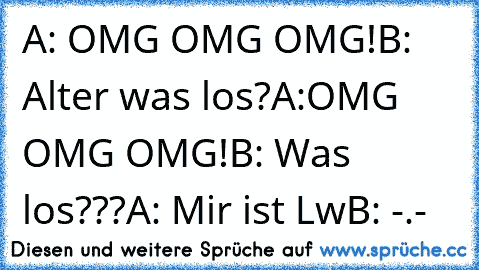 A: OMG OMG OMG!
B: Alter was los?
A:OMG OMG OMG!
B: Was los???
A: Mir ist Lw
B: -.-