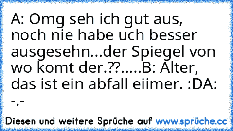 A: Omg seh ich gut aus, noch nie habe uch besser ausgesehn...der Spiegel von wo komt der.??.....
B: Alter, das ist ein abfall eiimer. :D
A: -.-