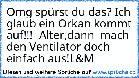 Omg spürst du das? Ich glaub ein Orkan kommt auf!!! -Alter,dann  mach den Ventilator doch einfach aus!
L&M ♥