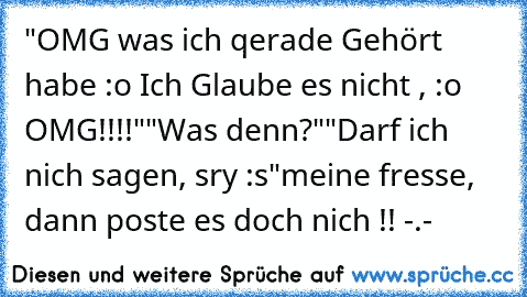 "OMG was ich qerade Gehört habe :o Ich Glaube es nicht , :o OMG!!!!"
"Was denn?"
"Darf ich nich sagen, sry :s"
meine fresse, dann poste es doch nich !! -.-