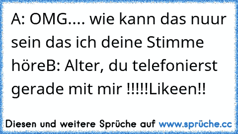 A: OMG.... wie kann das nuur sein das ich deine Stimme höre
B: Alter, du telefonierst gerade mit mir !!!!!
Likeen!!♥