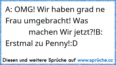 A: OMG! Wir haben grad ne Frau umgebracht! Was                        machen Wir jetzt?!
B: Erstmal zu Penny!
:D