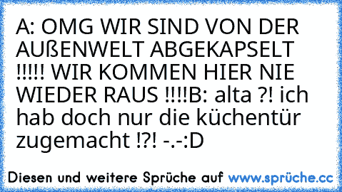 A: OMG WIR SIND VON DER AUßENWELT ABGEKAPSELT !!!!! WIR KOMMEN HIER NIE WIEDER RAUS !!!!
B: alta ?! ich hab doch nur die küchentür zugemacht !?! -.-
:D