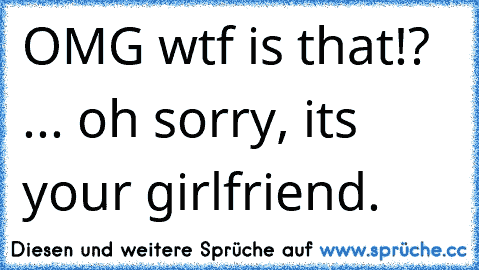 OMG wtf is that!? ... oh sorry, its your girlfriend.