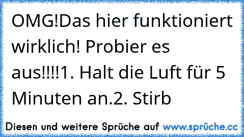 OMG!
Das hier funktioniert wirklich! Probier es aus!!!!
1. Halt die Luft für 5 Minuten an.
2. Stirb