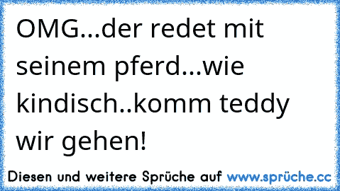 OMG...der redet mit seinem pferd...wie kindisch..komm teddy wir gehen!