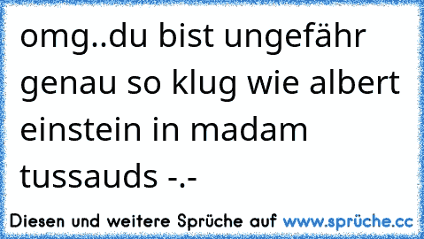 omg..du bist ungefähr genau so klug wie albert einstein in madam tussauds -.-