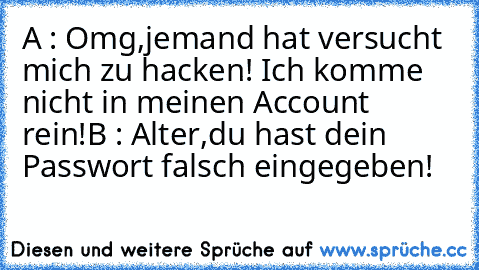 A : Omg,jemand hat versucht mich zu hacken! Ich komme nicht in meinen Account rein!
B : Alter,du hast dein Passwort falsch eingegeben!