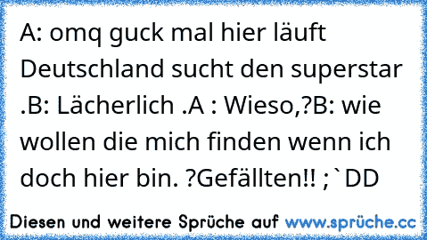 A: omq guck mal hier läuft Deutschland sucht den superstar .
B: Lächerlich .
A : Wieso,?
B: wie wollen die mich finden wenn ich doch hier bin. ?
Gefällten!! ;`DD