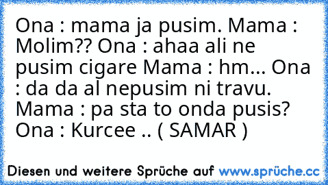 Ona : mama ja pusim. Mama : Molim?? Ona : ahaa ali ne pusim cigare Mama : hm... Ona : da da al nepusim ni travu. Mama : pa sta to onda pusis? Ona : Kurcee .. ( SAMAR )