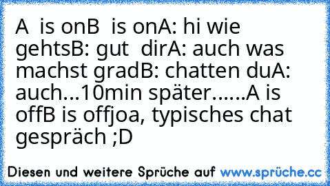 A  is on
B  is on
A: hi wie gehts
B: gut  dir
A: auch was machst grad
B: chatten du
A: auch
...
10min später...
...
A is off
B is off
joa, typisches chat gespräch ;D