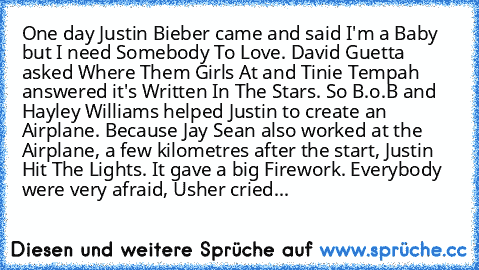 One day Justin Bieber came and said I'm a Baby but I need Somebody To Love. David Guetta asked Where Them Girls At and Tinie Tempah answered it's Written In The Stars. So B.o.B and Hayley Williams helped Justin to create an Airplane. Because Jay Sean also worked at the Airplane, a few kilometres after the start, Justin Hit The Lights. It gave a big Firework. Everybody were very afraid, Usher cr...