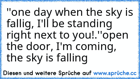 ''one day when the sky is fallig, I'll be standing right next to you!.''
open the door, I'm coming, the sky is falling ♥