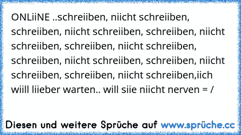 ONLiiNE ..
schreiiben, niicht schreiiben, schreiiben, niicht schreiiben, schreiiben, niicht schreiiben, schreiiben, niicht schreiiben, schreiiben, niicht schreiiben, schreiiben, niicht schreiiben, schreiiben, niicht schreiiben,
iich wiill liieber warten.. will siie niicht nerven = / ♥