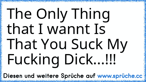 The Only Thing that I wannt Is That You Suck My Fucking Dick...!!!