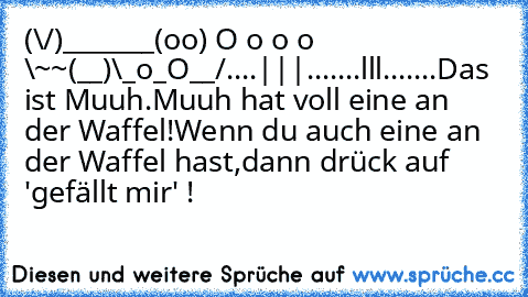 (\/)_______
(oo) O o o o \~~
(__)\_o_O__/
....|||.......lll.......
Das ist Muuh.
Muuh hat voll eine an der Waffel!
Wenn du auch eine an der Waffel hast,
dann drück auf 'gefällt mir' !