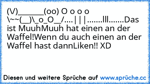 (\/)_______
(oo) O o o o \~~
(__)\_o_O__/
....|||.......lll.......
Das ist Muuh
Muuh hat einen an der Waffel!
Wenn du auch einen an der Waffel hast dann
Liken!! XD