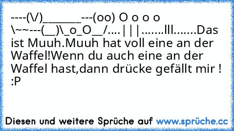 ----(\/)_______
---(oo) O o o o \~~
---(__)\_o_O__/
....|||.......lll.......
Das ist Muuh.
Muuh hat voll eine an der Waffel!
Wenn du auch eine an der Waffel hast,
dann drücke gefällt mir ! :P