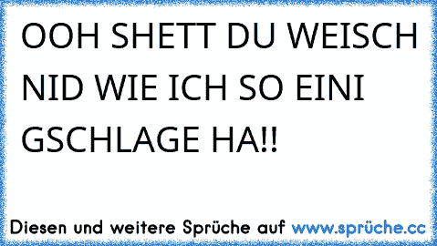 OOH SHETT DU WEISCH NID WIE ICH SO EINI GSCHLAGE HA!!