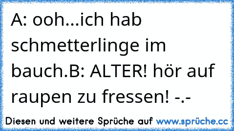 A: ooh...ich hab schmetterlinge im bauch.
B: ALTER! hör auf raupen zu fressen! -.-