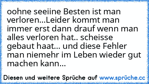 oohne seeiine Besten ist man verloren...
Leider kommt man immer erst dann drauf wenn man alles verloren hat.. scheisse gebaut haat... und diese Fehler man niemehr im Leben wieder gut machen kann... ♥