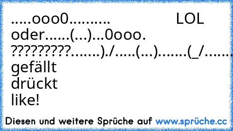 .....ooo0..........                LOL oder
......(...)...0ooo.                 ?????????
.......)./.....(...).
......(_/.......)./.
................(_/.
.ICH.WAR........
........HIER......
Wem gefällt drückt like!