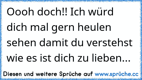 Oooh doch!! Ich würd dich mal gern heulen sehen damit du verstehst wie es ist dich zu lieben...