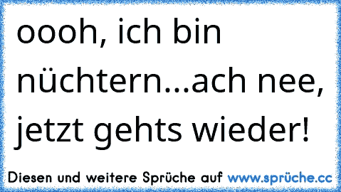 oooh, ich bin nüchtern...ach nee, jetzt gehts wieder!