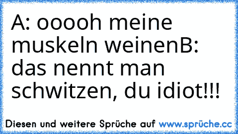 A: ooooh meine muskeln weinen
B: das nennt man schwitzen, du idiot!!!