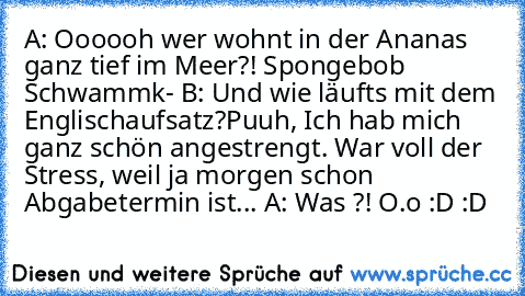 A: Oooooh wer wohnt in der Ananas ganz tief im Meer?! Spongebob Schwammk- 
B: Und wie läuft´s mit dem Englischaufsatz?Puuh, Ich hab mich ganz schön angestrengt. War voll der Stress, weil ja morgen schon Abgabetermin ist... 
A: Was ?! O.o
 :D :D