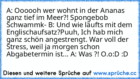 A: Oooooh wer wohnt in der Ananas ganz tief im Meer?! Spongebob Schwammk- 
B: Und wie läuft´s mit dem Englischaufsatz?Puuh, Ich hab mich ganz schön angestrengt. War voll der Stress, weil ja morgen schon Abgabetermin ist... 
A: Was ?! O.o
:D :D