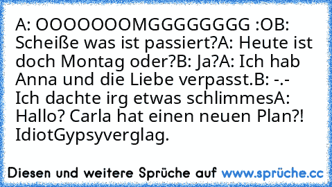 A: OOOOOOOMGGGGGGGG :O
B: Scheiße was ist passiert?
A: Heute ist doch Montag oder?
B: Ja?
A: Ich hab Anna und die Liebe verpasst.
B: -.- Ich dachte irg etwas schlimmes
A: Hallo? Carla hat einen neuen Plan?! Idiot
Gypsyverglag.