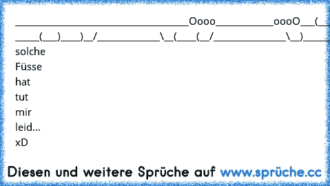 _______________________
_____________Oooo______
______oooO___(___)______
 _____(___)____)__/_______
______\__(____(__/________
_______\__)_______________
___________________________
Wer solche Füsse hat tut mir leid... xD