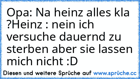 Opa: Na heinz alles kla ?
Heinz : nein ich versuche dauernd zu sterben aber sie lassen mich nicht :D